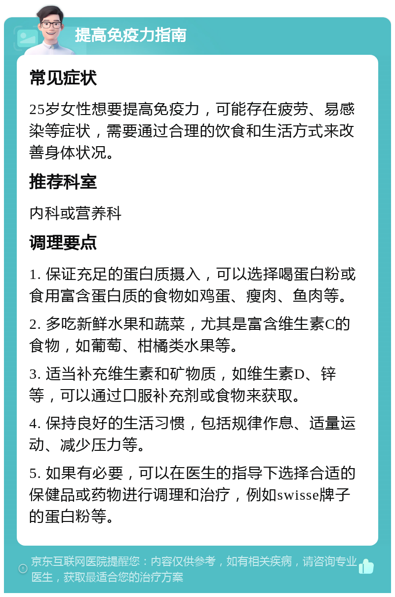 提高免疫力指南 常见症状 25岁女性想要提高免疫力，可能存在疲劳、易感染等症状，需要通过合理的饮食和生活方式来改善身体状况。 推荐科室 内科或营养科 调理要点 1. 保证充足的蛋白质摄入，可以选择喝蛋白粉或食用富含蛋白质的食物如鸡蛋、瘦肉、鱼肉等。 2. 多吃新鲜水果和蔬菜，尤其是富含维生素C的食物，如葡萄、柑橘类水果等。 3. 适当补充维生素和矿物质，如维生素D、锌等，可以通过口服补充剂或食物来获取。 4. 保持良好的生活习惯，包括规律作息、适量运动、减少压力等。 5. 如果有必要，可以在医生的指导下选择合适的保健品或药物进行调理和治疗，例如swisse牌子的蛋白粉等。