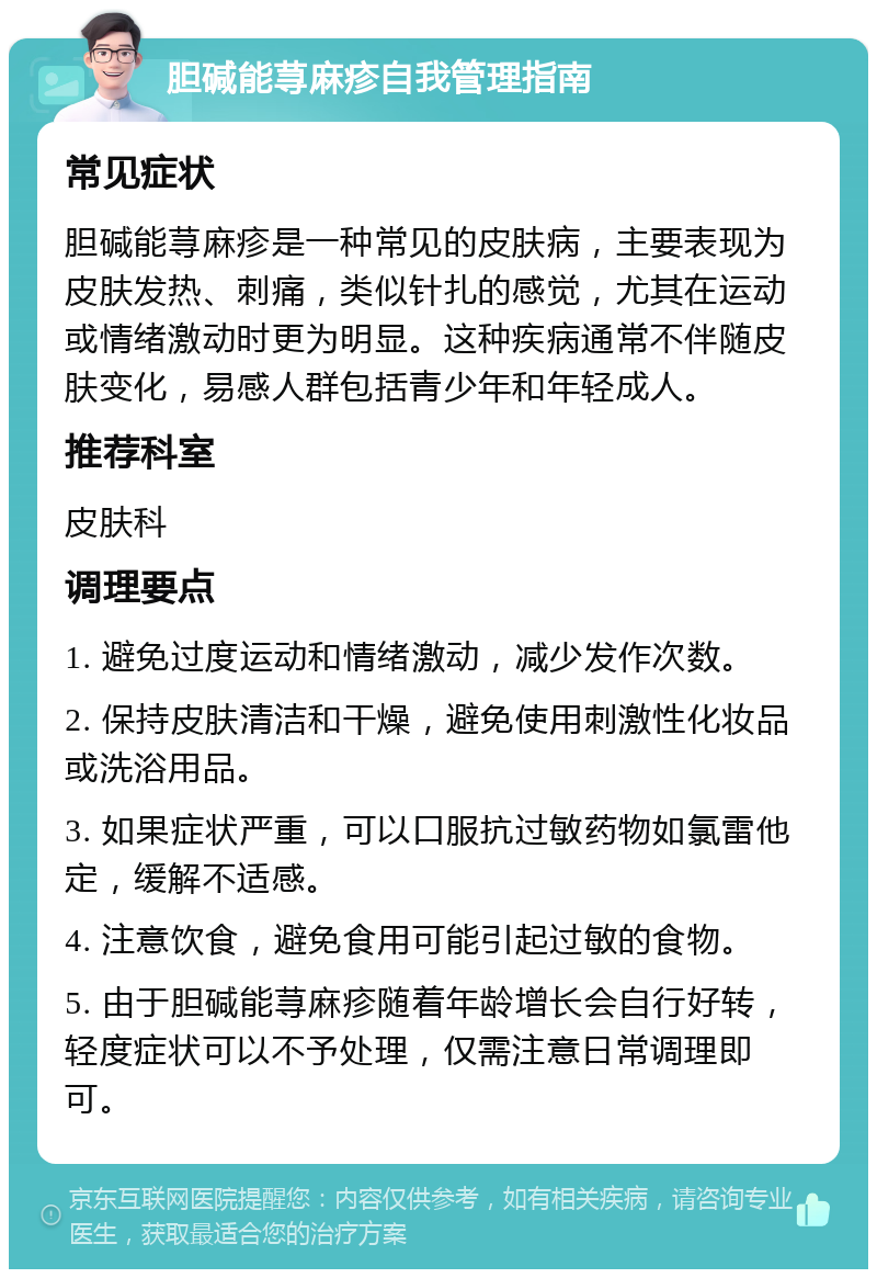 胆碱能荨麻疹自我管理指南 常见症状 胆碱能荨麻疹是一种常见的皮肤病，主要表现为皮肤发热、刺痛，类似针扎的感觉，尤其在运动或情绪激动时更为明显。这种疾病通常不伴随皮肤变化，易感人群包括青少年和年轻成人。 推荐科室 皮肤科 调理要点 1. 避免过度运动和情绪激动，减少发作次数。 2. 保持皮肤清洁和干燥，避免使用刺激性化妆品或洗浴用品。 3. 如果症状严重，可以口服抗过敏药物如氯雷他定，缓解不适感。 4. 注意饮食，避免食用可能引起过敏的食物。 5. 由于胆碱能荨麻疹随着年龄增长会自行好转，轻度症状可以不予处理，仅需注意日常调理即可。