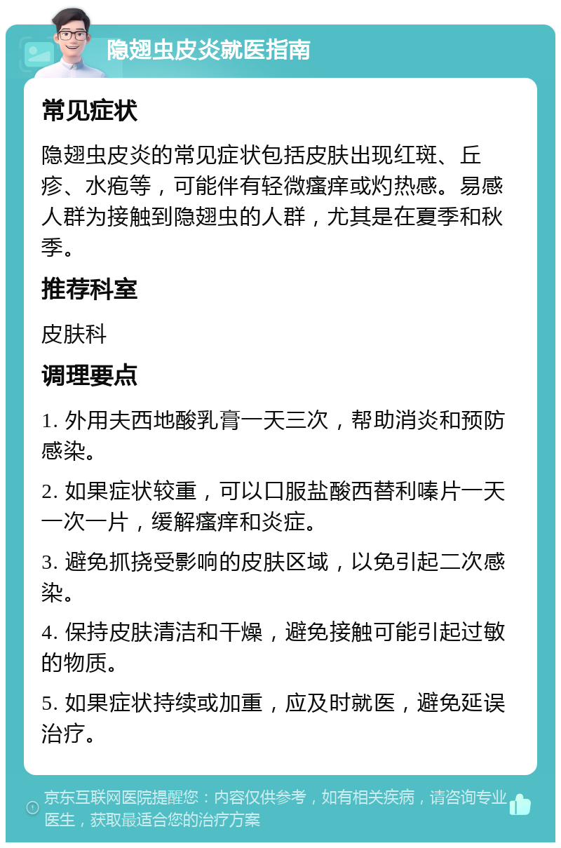 隐翅虫皮炎就医指南 常见症状 隐翅虫皮炎的常见症状包括皮肤出现红斑、丘疹、水疱等，可能伴有轻微瘙痒或灼热感。易感人群为接触到隐翅虫的人群，尤其是在夏季和秋季。 推荐科室 皮肤科 调理要点 1. 外用夫西地酸乳膏一天三次，帮助消炎和预防感染。 2. 如果症状较重，可以口服盐酸西替利嗪片一天一次一片，缓解瘙痒和炎症。 3. 避免抓挠受影响的皮肤区域，以免引起二次感染。 4. 保持皮肤清洁和干燥，避免接触可能引起过敏的物质。 5. 如果症状持续或加重，应及时就医，避免延误治疗。