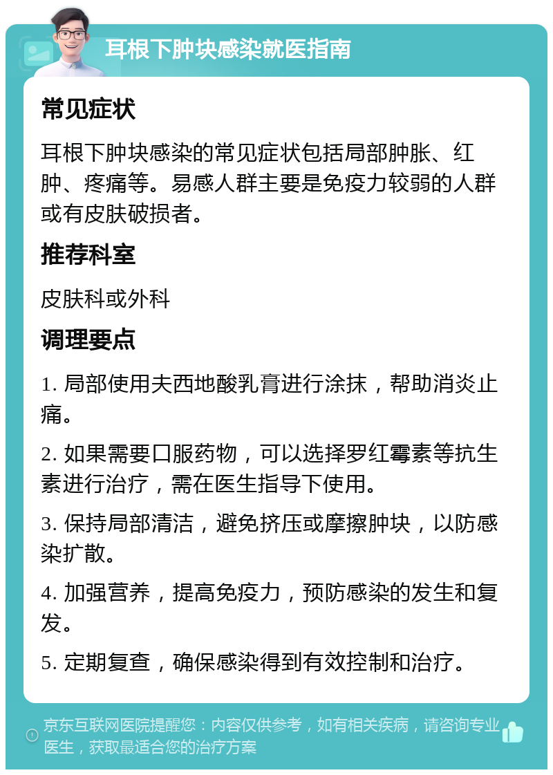 耳根下肿块感染就医指南 常见症状 耳根下肿块感染的常见症状包括局部肿胀、红肿、疼痛等。易感人群主要是免疫力较弱的人群或有皮肤破损者。 推荐科室 皮肤科或外科 调理要点 1. 局部使用夫西地酸乳膏进行涂抹，帮助消炎止痛。 2. 如果需要口服药物，可以选择罗红霉素等抗生素进行治疗，需在医生指导下使用。 3. 保持局部清洁，避免挤压或摩擦肿块，以防感染扩散。 4. 加强营养，提高免疫力，预防感染的发生和复发。 5. 定期复查，确保感染得到有效控制和治疗。