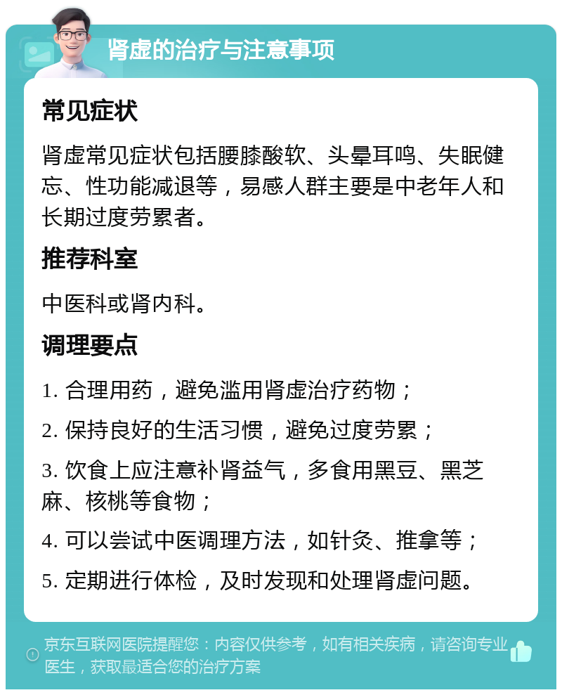 肾虚的治疗与注意事项 常见症状 肾虚常见症状包括腰膝酸软、头晕耳鸣、失眠健忘、性功能减退等，易感人群主要是中老年人和长期过度劳累者。 推荐科室 中医科或肾内科。 调理要点 1. 合理用药，避免滥用肾虚治疗药物； 2. 保持良好的生活习惯，避免过度劳累； 3. 饮食上应注意补肾益气，多食用黑豆、黑芝麻、核桃等食物； 4. 可以尝试中医调理方法，如针灸、推拿等； 5. 定期进行体检，及时发现和处理肾虚问题。