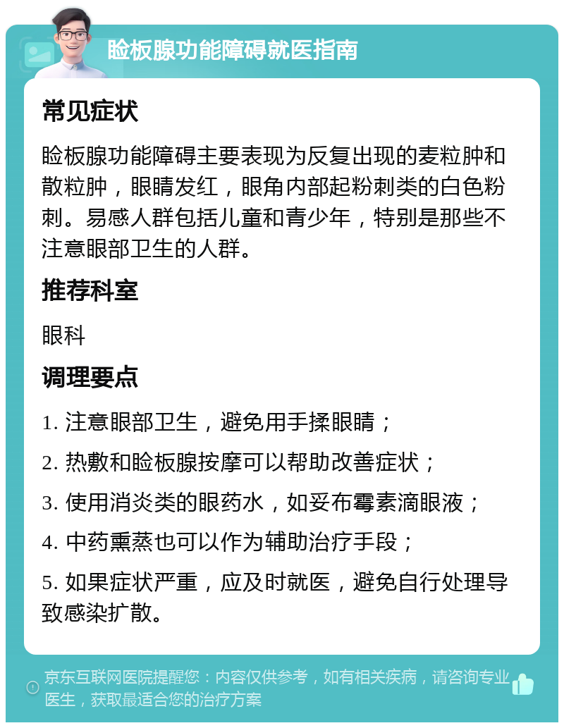 睑板腺功能障碍就医指南 常见症状 睑板腺功能障碍主要表现为反复出现的麦粒肿和散粒肿，眼睛发红，眼角内部起粉刺类的白色粉刺。易感人群包括儿童和青少年，特别是那些不注意眼部卫生的人群。 推荐科室 眼科 调理要点 1. 注意眼部卫生，避免用手揉眼睛； 2. 热敷和睑板腺按摩可以帮助改善症状； 3. 使用消炎类的眼药水，如妥布霉素滴眼液； 4. 中药熏蒸也可以作为辅助治疗手段； 5. 如果症状严重，应及时就医，避免自行处理导致感染扩散。