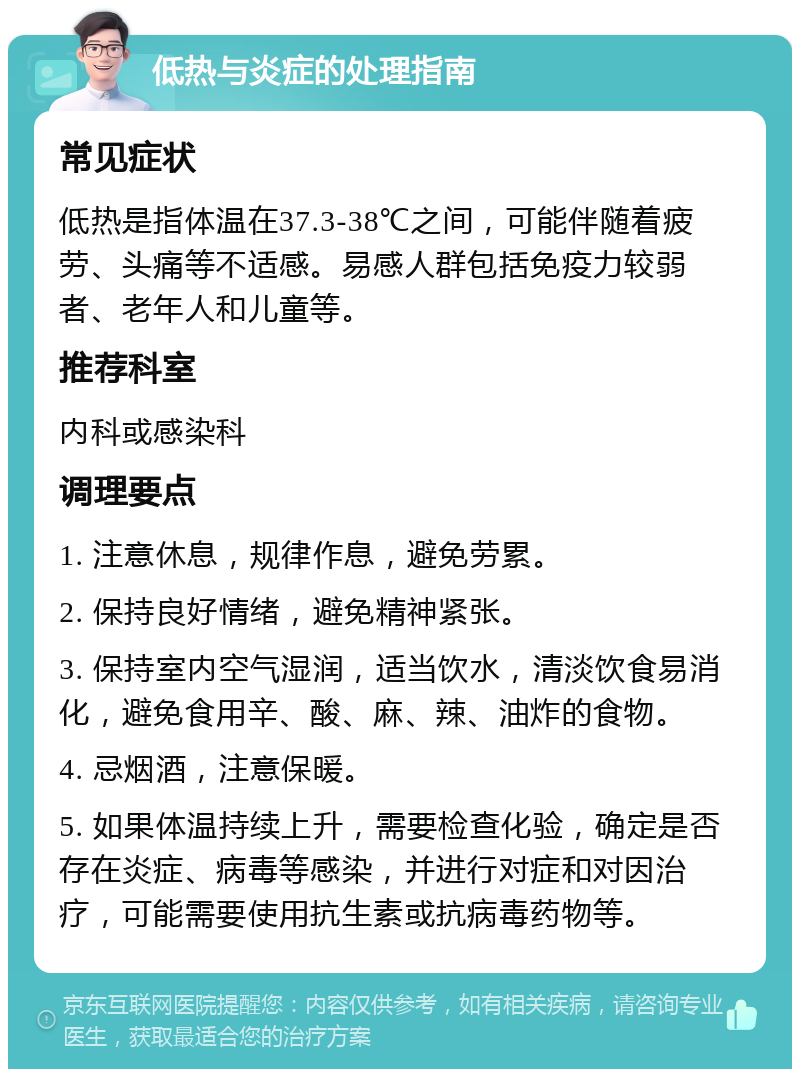 低热与炎症的处理指南 常见症状 低热是指体温在37.3-38℃之间，可能伴随着疲劳、头痛等不适感。易感人群包括免疫力较弱者、老年人和儿童等。 推荐科室 内科或感染科 调理要点 1. 注意休息，规律作息，避免劳累。 2. 保持良好情绪，避免精神紧张。 3. 保持室内空气湿润，适当饮水，清淡饮食易消化，避免食用辛、酸、麻、辣、油炸的食物。 4. 忌烟酒，注意保暖。 5. 如果体温持续上升，需要检查化验，确定是否存在炎症、病毒等感染，并进行对症和对因治疗，可能需要使用抗生素或抗病毒药物等。