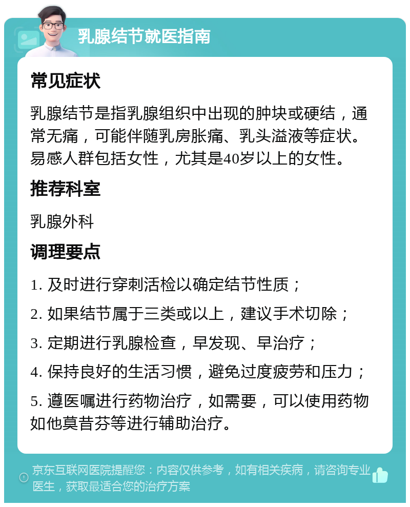 乳腺结节就医指南 常见症状 乳腺结节是指乳腺组织中出现的肿块或硬结，通常无痛，可能伴随乳房胀痛、乳头溢液等症状。易感人群包括女性，尤其是40岁以上的女性。 推荐科室 乳腺外科 调理要点 1. 及时进行穿刺活检以确定结节性质； 2. 如果结节属于三类或以上，建议手术切除； 3. 定期进行乳腺检查，早发现、早治疗； 4. 保持良好的生活习惯，避免过度疲劳和压力； 5. 遵医嘱进行药物治疗，如需要，可以使用药物如他莫昔芬等进行辅助治疗。