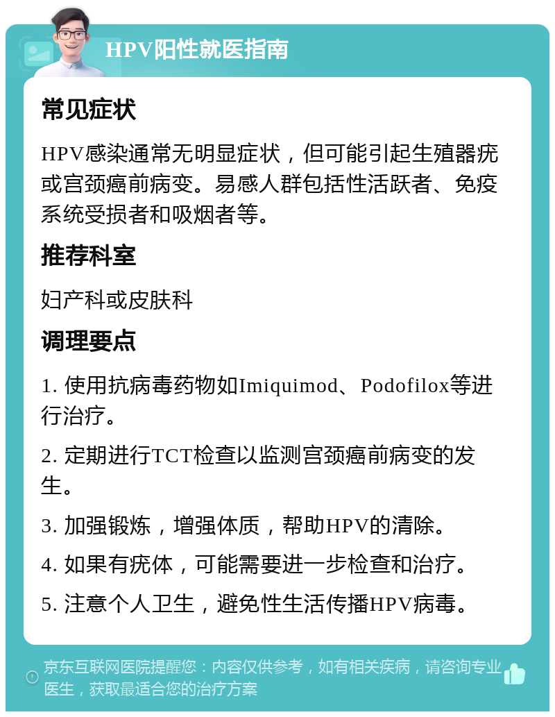 HPV阳性就医指南 常见症状 HPV感染通常无明显症状，但可能引起生殖器疣或宫颈癌前病变。易感人群包括性活跃者、免疫系统受损者和吸烟者等。 推荐科室 妇产科或皮肤科 调理要点 1. 使用抗病毒药物如Imiquimod、Podofilox等进行治疗。 2. 定期进行TCT检查以监测宫颈癌前病变的发生。 3. 加强锻炼，增强体质，帮助HPV的清除。 4. 如果有疣体，可能需要进一步检查和治疗。 5. 注意个人卫生，避免性生活传播HPV病毒。