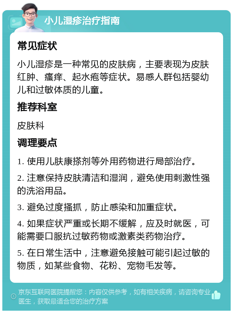 小儿湿疹治疗指南 常见症状 小儿湿疹是一种常见的皮肤病，主要表现为皮肤红肿、瘙痒、起水疱等症状。易感人群包括婴幼儿和过敏体质的儿童。 推荐科室 皮肤科 调理要点 1. 使用儿肤康搽剂等外用药物进行局部治疗。 2. 注意保持皮肤清洁和湿润，避免使用刺激性强的洗浴用品。 3. 避免过度搔抓，防止感染和加重症状。 4. 如果症状严重或长期不缓解，应及时就医，可能需要口服抗过敏药物或激素类药物治疗。 5. 在日常生活中，注意避免接触可能引起过敏的物质，如某些食物、花粉、宠物毛发等。