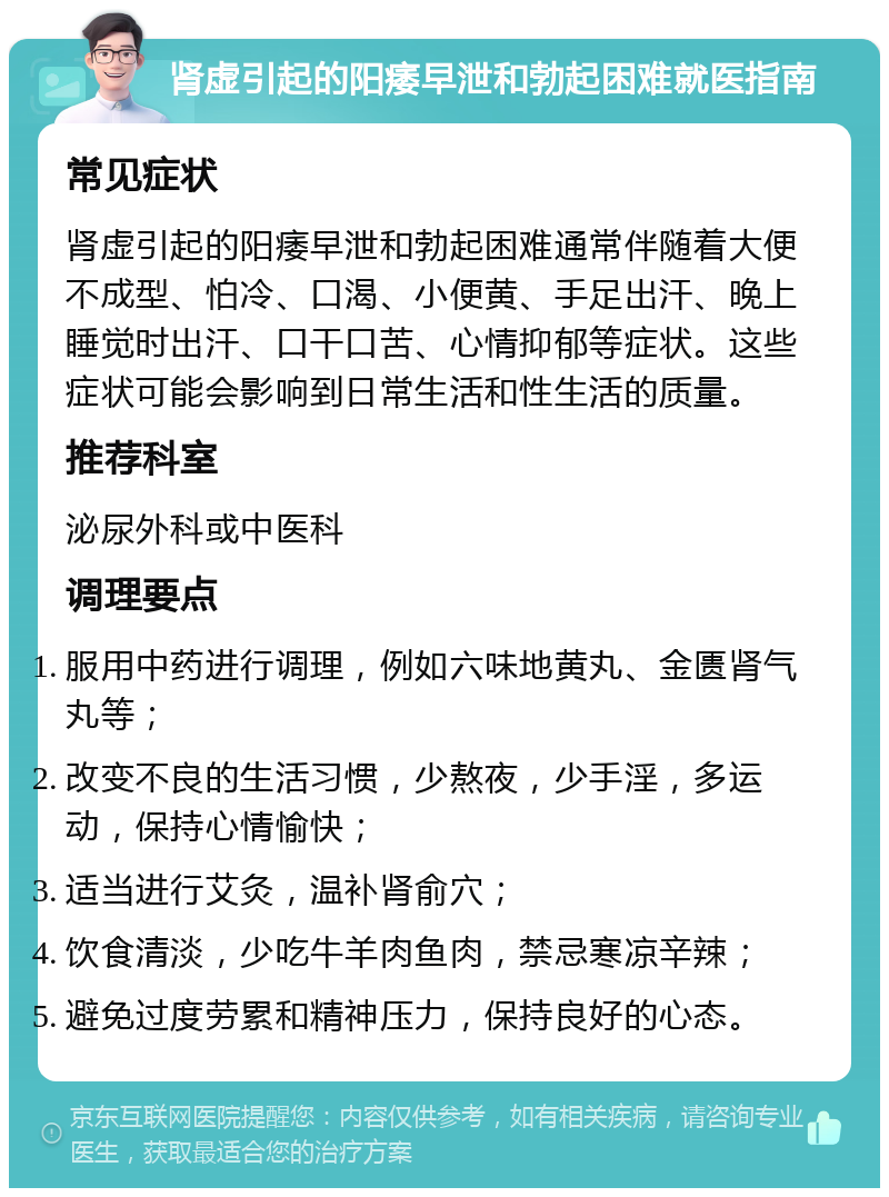 肾虚引起的阳痿早泄和勃起困难就医指南 常见症状 肾虚引起的阳痿早泄和勃起困难通常伴随着大便不成型、怕冷、口渴、小便黄、手足出汗、晚上睡觉时出汗、口干口苦、心情抑郁等症状。这些症状可能会影响到日常生活和性生活的质量。 推荐科室 泌尿外科或中医科 调理要点 服用中药进行调理，例如六味地黄丸、金匮肾气丸等； 改变不良的生活习惯，少熬夜，少手淫，多运动，保持心情愉快； 适当进行艾灸，温补肾俞穴； 饮食清淡，少吃牛羊肉鱼肉，禁忌寒凉辛辣； 避免过度劳累和精神压力，保持良好的心态。