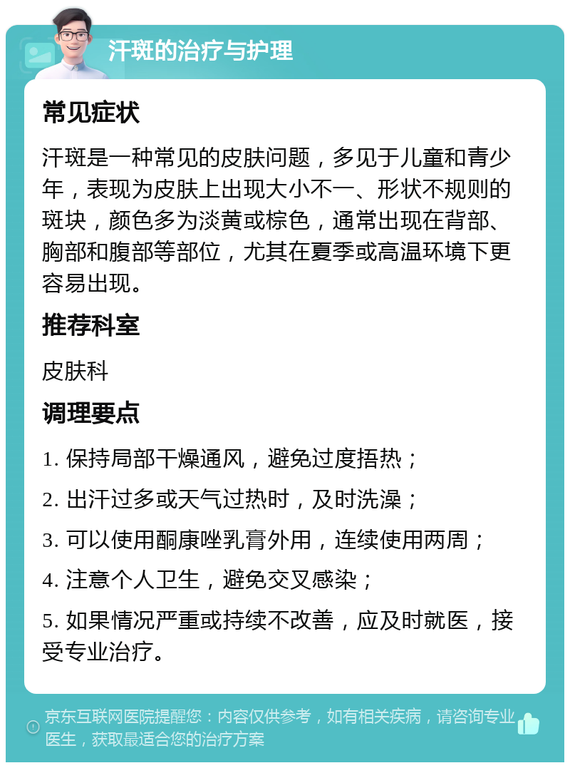 汗斑的治疗与护理 常见症状 汗斑是一种常见的皮肤问题，多见于儿童和青少年，表现为皮肤上出现大小不一、形状不规则的斑块，颜色多为淡黄或棕色，通常出现在背部、胸部和腹部等部位，尤其在夏季或高温环境下更容易出现。 推荐科室 皮肤科 调理要点 1. 保持局部干燥通风，避免过度捂热； 2. 出汗过多或天气过热时，及时洗澡； 3. 可以使用酮康唑乳膏外用，连续使用两周； 4. 注意个人卫生，避免交叉感染； 5. 如果情况严重或持续不改善，应及时就医，接受专业治疗。