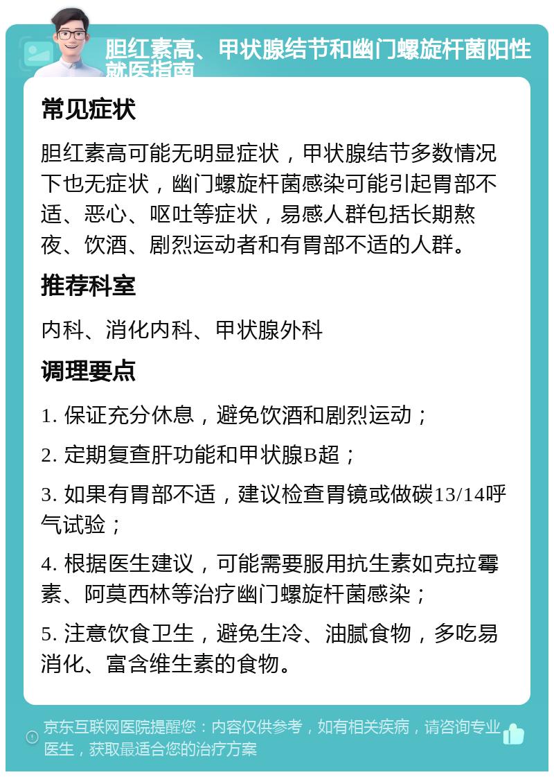 胆红素高、甲状腺结节和幽门螺旋杆菌阳性就医指南 常见症状 胆红素高可能无明显症状，甲状腺结节多数情况下也无症状，幽门螺旋杆菌感染可能引起胃部不适、恶心、呕吐等症状，易感人群包括长期熬夜、饮酒、剧烈运动者和有胃部不适的人群。 推荐科室 内科、消化内科、甲状腺外科 调理要点 1. 保证充分休息，避免饮酒和剧烈运动； 2. 定期复查肝功能和甲状腺B超； 3. 如果有胃部不适，建议检查胃镜或做碳13/14呼气试验； 4. 根据医生建议，可能需要服用抗生素如克拉霉素、阿莫西林等治疗幽门螺旋杆菌感染； 5. 注意饮食卫生，避免生冷、油腻食物，多吃易消化、富含维生素的食物。