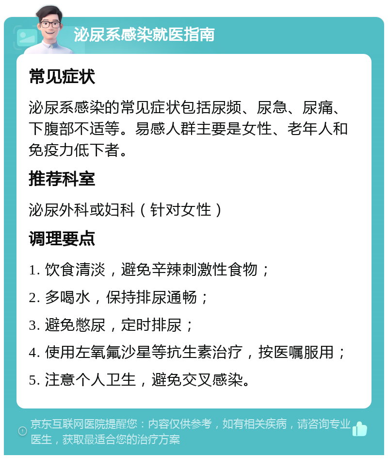 泌尿系感染就医指南 常见症状 泌尿系感染的常见症状包括尿频、尿急、尿痛、下腹部不适等。易感人群主要是女性、老年人和免疫力低下者。 推荐科室 泌尿外科或妇科（针对女性） 调理要点 1. 饮食清淡，避免辛辣刺激性食物； 2. 多喝水，保持排尿通畅； 3. 避免憋尿，定时排尿； 4. 使用左氧氟沙星等抗生素治疗，按医嘱服用； 5. 注意个人卫生，避免交叉感染。