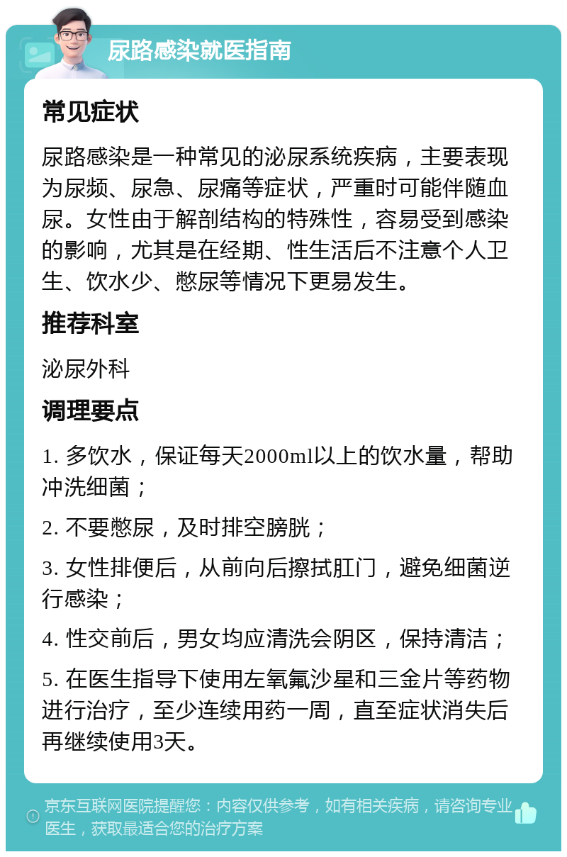 尿路感染就医指南 常见症状 尿路感染是一种常见的泌尿系统疾病，主要表现为尿频、尿急、尿痛等症状，严重时可能伴随血尿。女性由于解剖结构的特殊性，容易受到感染的影响，尤其是在经期、性生活后不注意个人卫生、饮水少、憋尿等情况下更易发生。 推荐科室 泌尿外科 调理要点 1. 多饮水，保证每天2000ml以上的饮水量，帮助冲洗细菌； 2. 不要憋尿，及时排空膀胱； 3. 女性排便后，从前向后擦拭肛门，避免细菌逆行感染； 4. 性交前后，男女均应清洗会阴区，保持清洁； 5. 在医生指导下使用左氧氟沙星和三金片等药物进行治疗，至少连续用药一周，直至症状消失后再继续使用3天。