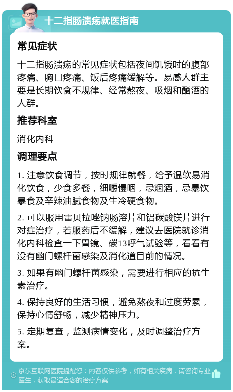 十二指肠溃疡就医指南 常见症状 十二指肠溃疡的常见症状包括夜间饥饿时的腹部疼痛、胸口疼痛、饭后疼痛缓解等。易感人群主要是长期饮食不规律、经常熬夜、吸烟和酗酒的人群。 推荐科室 消化内科 调理要点 1. 注意饮食调节，按时规律就餐，给予温软易消化饮食，少食多餐，细嚼慢咽，忌烟酒，忌暴饮暴食及辛辣油腻食物及生冷硬食物。 2. 可以服用雷贝拉唑钠肠溶片和铝碳酸镁片进行对症治疗，若服药后不缓解，建议去医院就诊消化内科检查一下胃镜、碳13呼气试验等，看看有没有幽门螺杆菌感染及消化道目前的情况。 3. 如果有幽门螺杆菌感染，需要进行相应的抗生素治疗。 4. 保持良好的生活习惯，避免熬夜和过度劳累，保持心情舒畅，减少精神压力。 5. 定期复查，监测病情变化，及时调整治疗方案。