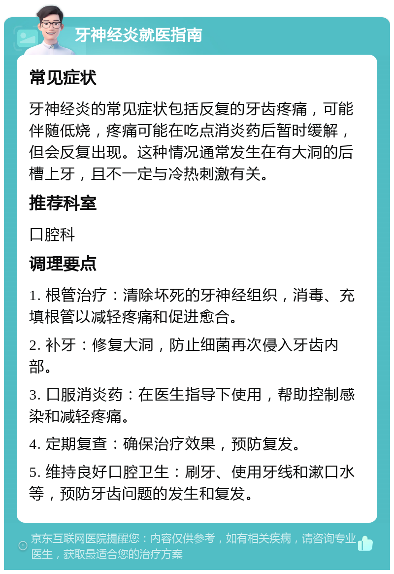 牙神经炎就医指南 常见症状 牙神经炎的常见症状包括反复的牙齿疼痛，可能伴随低烧，疼痛可能在吃点消炎药后暂时缓解，但会反复出现。这种情况通常发生在有大洞的后槽上牙，且不一定与冷热刺激有关。 推荐科室 口腔科 调理要点 1. 根管治疗：清除坏死的牙神经组织，消毒、充填根管以减轻疼痛和促进愈合。 2. 补牙：修复大洞，防止细菌再次侵入牙齿内部。 3. 口服消炎药：在医生指导下使用，帮助控制感染和减轻疼痛。 4. 定期复查：确保治疗效果，预防复发。 5. 维持良好口腔卫生：刷牙、使用牙线和漱口水等，预防牙齿问题的发生和复发。