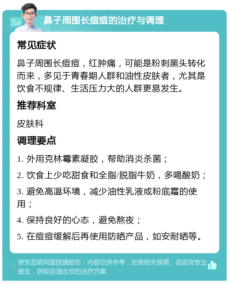 鼻子周围长痘痘的治疗与调理 常见症状 鼻子周围长痘痘，红肿痛，可能是粉刺黑头转化而来，多见于青春期人群和油性皮肤者，尤其是饮食不规律、生活压力大的人群更易发生。 推荐科室 皮肤科 调理要点 1. 外用克林霉素凝胶，帮助消炎杀菌； 2. 饮食上少吃甜食和全脂/脱脂牛奶，多喝酸奶； 3. 避免高温环境，减少油性乳液或粉底霜的使用； 4. 保持良好的心态，避免熬夜； 5. 在痘痘缓解后再使用防晒产品，如安耐晒等。