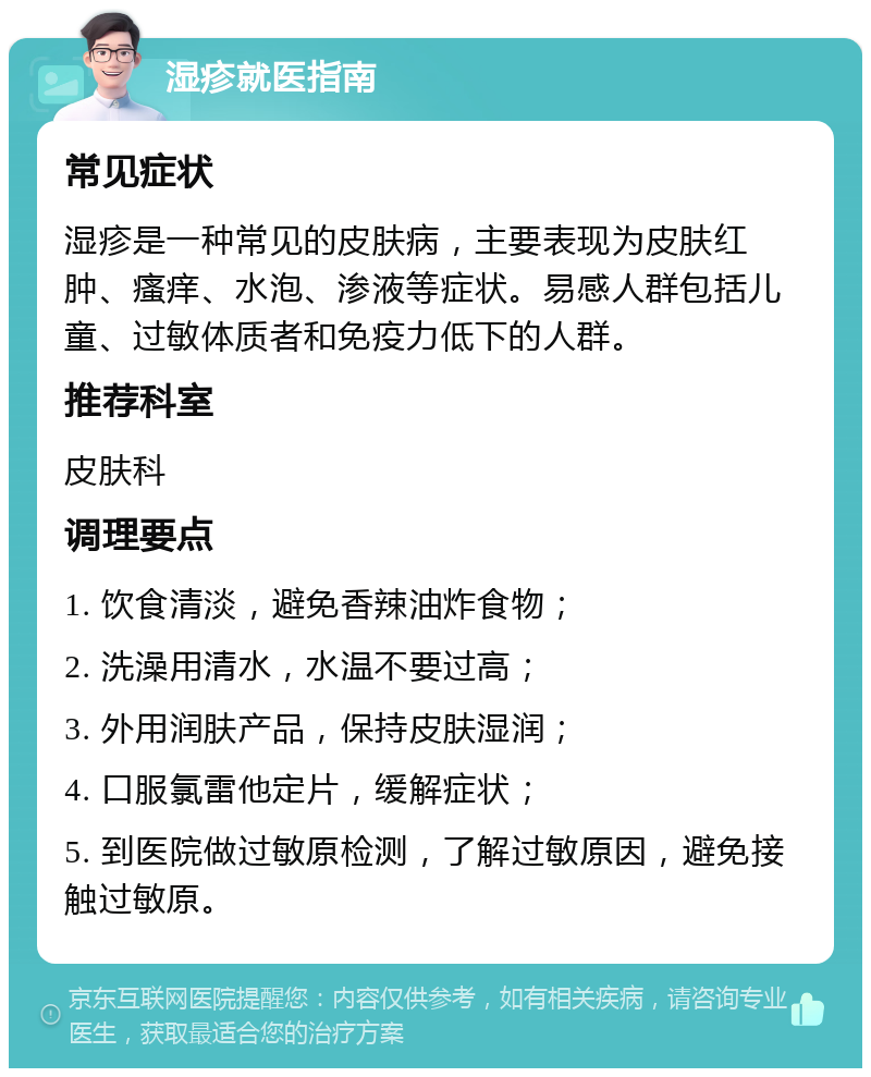 湿疹就医指南 常见症状 湿疹是一种常见的皮肤病，主要表现为皮肤红肿、瘙痒、水泡、渗液等症状。易感人群包括儿童、过敏体质者和免疫力低下的人群。 推荐科室 皮肤科 调理要点 1. 饮食清淡，避免香辣油炸食物； 2. 洗澡用清水，水温不要过高； 3. 外用润肤产品，保持皮肤湿润； 4. 口服氯雷他定片，缓解症状； 5. 到医院做过敏原检测，了解过敏原因，避免接触过敏原。