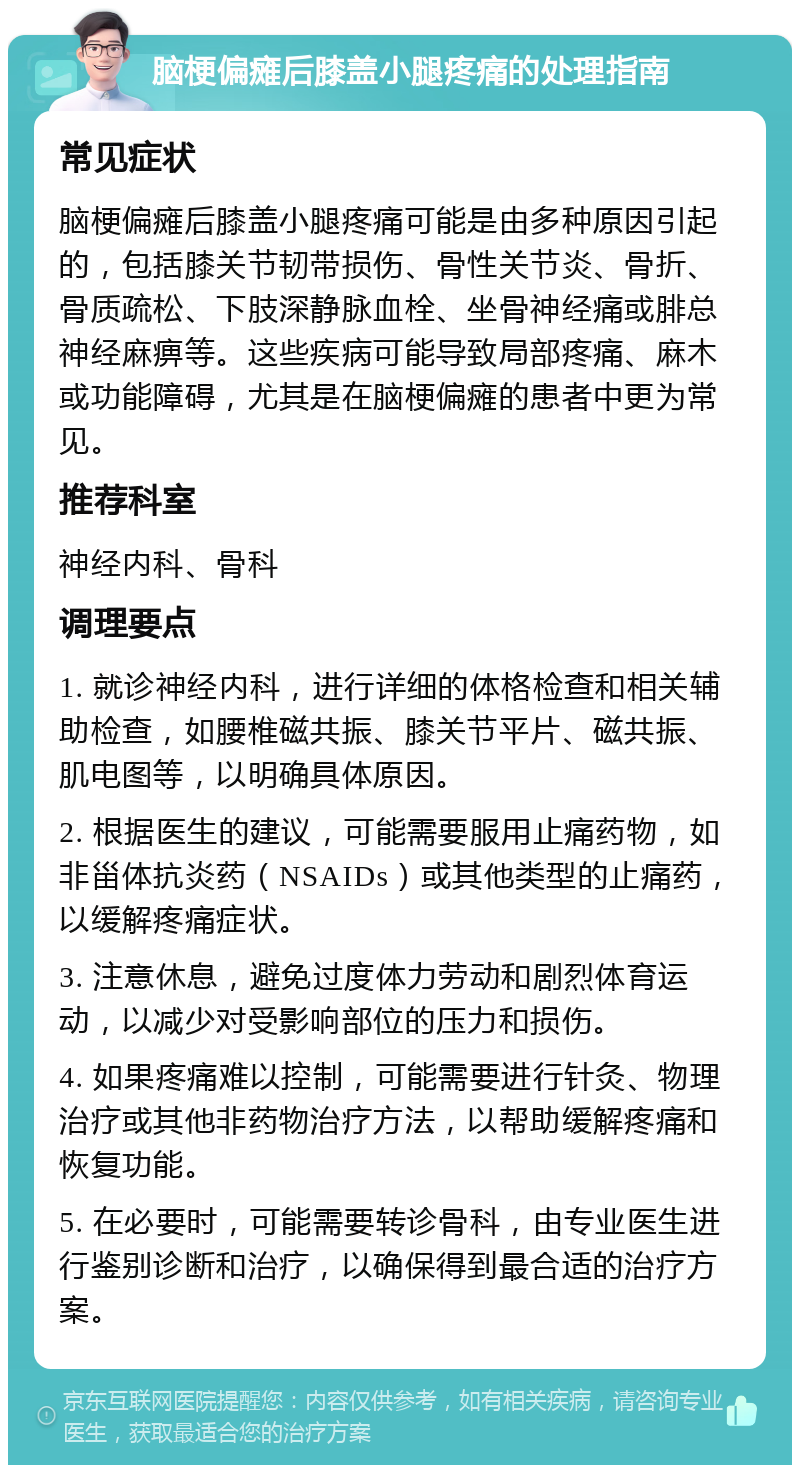 脑梗偏瘫后膝盖小腿疼痛的处理指南 常见症状 脑梗偏瘫后膝盖小腿疼痛可能是由多种原因引起的，包括膝关节韧带损伤、骨性关节炎、骨折、骨质疏松、下肢深静脉血栓、坐骨神经痛或腓总神经麻痹等。这些疾病可能导致局部疼痛、麻木或功能障碍，尤其是在脑梗偏瘫的患者中更为常见。 推荐科室 神经内科、骨科 调理要点 1. 就诊神经内科，进行详细的体格检查和相关辅助检查，如腰椎磁共振、膝关节平片、磁共振、肌电图等，以明确具体原因。 2. 根据医生的建议，可能需要服用止痛药物，如非甾体抗炎药（NSAIDs）或其他类型的止痛药，以缓解疼痛症状。 3. 注意休息，避免过度体力劳动和剧烈体育运动，以减少对受影响部位的压力和损伤。 4. 如果疼痛难以控制，可能需要进行针灸、物理治疗或其他非药物治疗方法，以帮助缓解疼痛和恢复功能。 5. 在必要时，可能需要转诊骨科，由专业医生进行鉴别诊断和治疗，以确保得到最合适的治疗方案。