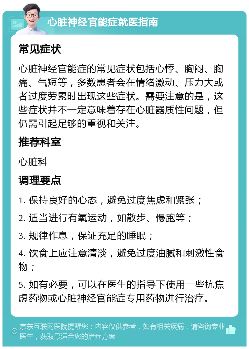 心脏神经官能症就医指南 常见症状 心脏神经官能症的常见症状包括心悸、胸闷、胸痛、气短等，多数患者会在情绪激动、压力大或者过度劳累时出现这些症状。需要注意的是，这些症状并不一定意味着存在心脏器质性问题，但仍需引起足够的重视和关注。 推荐科室 心脏科 调理要点 1. 保持良好的心态，避免过度焦虑和紧张； 2. 适当进行有氧运动，如散步、慢跑等； 3. 规律作息，保证充足的睡眠； 4. 饮食上应注意清淡，避免过度油腻和刺激性食物； 5. 如有必要，可以在医生的指导下使用一些抗焦虑药物或心脏神经官能症专用药物进行治疗。