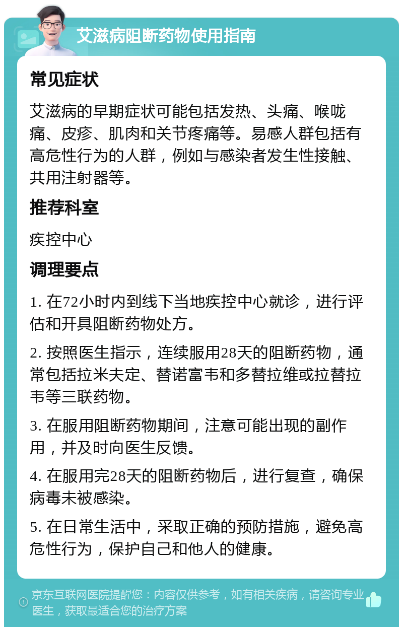 艾滋病阻断药物使用指南 常见症状 艾滋病的早期症状可能包括发热、头痛、喉咙痛、皮疹、肌肉和关节疼痛等。易感人群包括有高危性行为的人群，例如与感染者发生性接触、共用注射器等。 推荐科室 疾控中心 调理要点 1. 在72小时内到线下当地疾控中心就诊，进行评估和开具阻断药物处方。 2. 按照医生指示，连续服用28天的阻断药物，通常包括拉米夫定、替诺富韦和多替拉维或拉替拉韦等三联药物。 3. 在服用阻断药物期间，注意可能出现的副作用，并及时向医生反馈。 4. 在服用完28天的阻断药物后，进行复查，确保病毒未被感染。 5. 在日常生活中，采取正确的预防措施，避免高危性行为，保护自己和他人的健康。