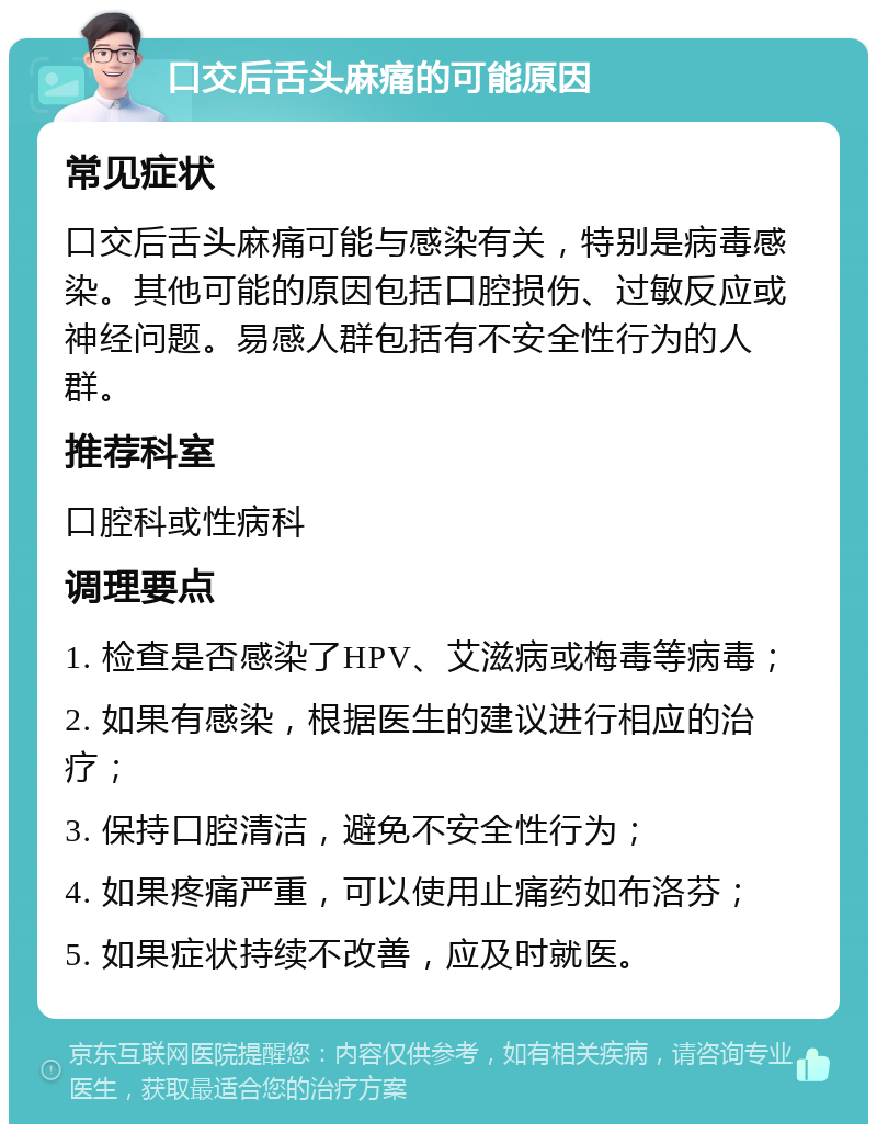 口交后舌头麻痛的可能原因 常见症状 口交后舌头麻痛可能与感染有关，特别是病毒感染。其他可能的原因包括口腔损伤、过敏反应或神经问题。易感人群包括有不安全性行为的人群。 推荐科室 口腔科或性病科 调理要点 1. 检查是否感染了HPV、艾滋病或梅毒等病毒； 2. 如果有感染，根据医生的建议进行相应的治疗； 3. 保持口腔清洁，避免不安全性行为； 4. 如果疼痛严重，可以使用止痛药如布洛芬； 5. 如果症状持续不改善，应及时就医。