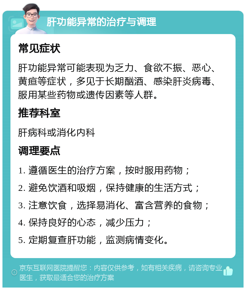 肝功能异常的治疗与调理 常见症状 肝功能异常可能表现为乏力、食欲不振、恶心、黄疸等症状，多见于长期酗酒、感染肝炎病毒、服用某些药物或遗传因素等人群。 推荐科室 肝病科或消化内科 调理要点 1. 遵循医生的治疗方案，按时服用药物； 2. 避免饮酒和吸烟，保持健康的生活方式； 3. 注意饮食，选择易消化、富含营养的食物； 4. 保持良好的心态，减少压力； 5. 定期复查肝功能，监测病情变化。