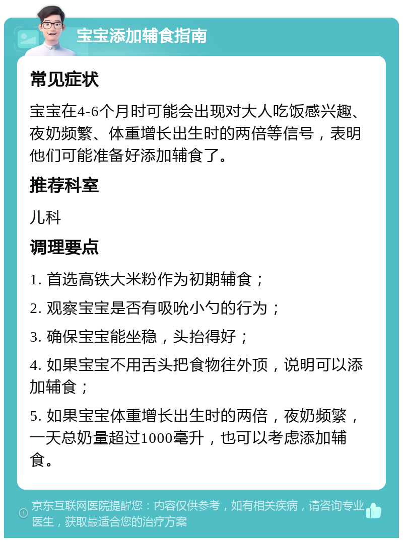 宝宝添加辅食指南 常见症状 宝宝在4-6个月时可能会出现对大人吃饭感兴趣、夜奶频繁、体重增长出生时的两倍等信号，表明他们可能准备好添加辅食了。 推荐科室 儿科 调理要点 1. 首选高铁大米粉作为初期辅食； 2. 观察宝宝是否有吸吮小勺的行为； 3. 确保宝宝能坐稳，头抬得好； 4. 如果宝宝不用舌头把食物往外顶，说明可以添加辅食； 5. 如果宝宝体重增长出生时的两倍，夜奶频繁，一天总奶量超过1000毫升，也可以考虑添加辅食。