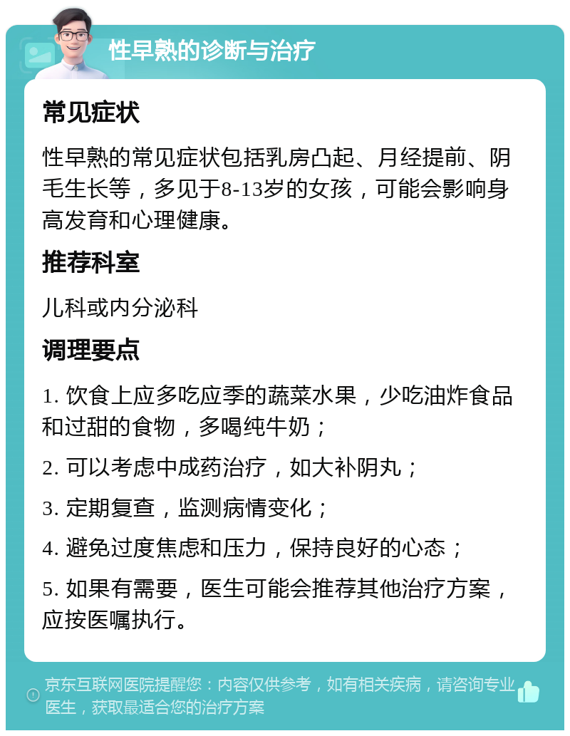 性早熟的诊断与治疗 常见症状 性早熟的常见症状包括乳房凸起、月经提前、阴毛生长等，多见于8-13岁的女孩，可能会影响身高发育和心理健康。 推荐科室 儿科或内分泌科 调理要点 1. 饮食上应多吃应季的蔬菜水果，少吃油炸食品和过甜的食物，多喝纯牛奶； 2. 可以考虑中成药治疗，如大补阴丸； 3. 定期复查，监测病情变化； 4. 避免过度焦虑和压力，保持良好的心态； 5. 如果有需要，医生可能会推荐其他治疗方案，应按医嘱执行。