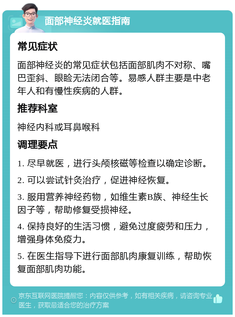 面部神经炎就医指南 常见症状 面部神经炎的常见症状包括面部肌肉不对称、嘴巴歪斜、眼睑无法闭合等。易感人群主要是中老年人和有慢性疾病的人群。 推荐科室 神经内科或耳鼻喉科 调理要点 1. 尽早就医，进行头颅核磁等检查以确定诊断。 2. 可以尝试针灸治疗，促进神经恢复。 3. 服用营养神经药物，如维生素B族、神经生长因子等，帮助修复受损神经。 4. 保持良好的生活习惯，避免过度疲劳和压力，增强身体免疫力。 5. 在医生指导下进行面部肌肉康复训练，帮助恢复面部肌肉功能。