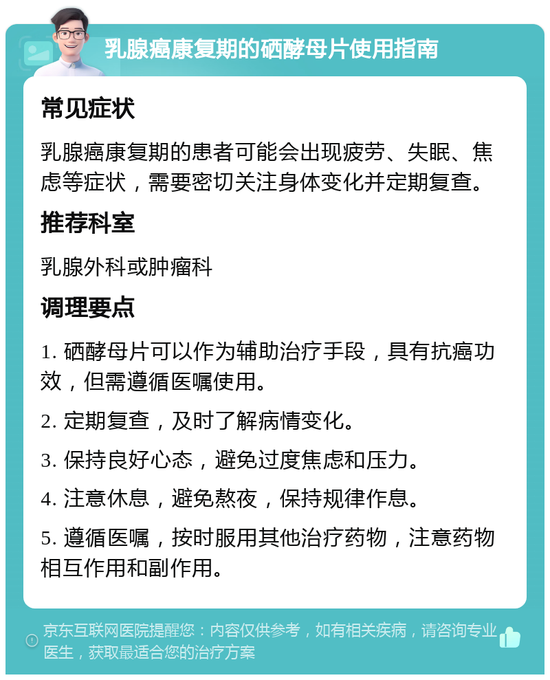 乳腺癌康复期的硒酵母片使用指南 常见症状 乳腺癌康复期的患者可能会出现疲劳、失眠、焦虑等症状，需要密切关注身体变化并定期复查。 推荐科室 乳腺外科或肿瘤科 调理要点 1. 硒酵母片可以作为辅助治疗手段，具有抗癌功效，但需遵循医嘱使用。 2. 定期复查，及时了解病情变化。 3. 保持良好心态，避免过度焦虑和压力。 4. 注意休息，避免熬夜，保持规律作息。 5. 遵循医嘱，按时服用其他治疗药物，注意药物相互作用和副作用。