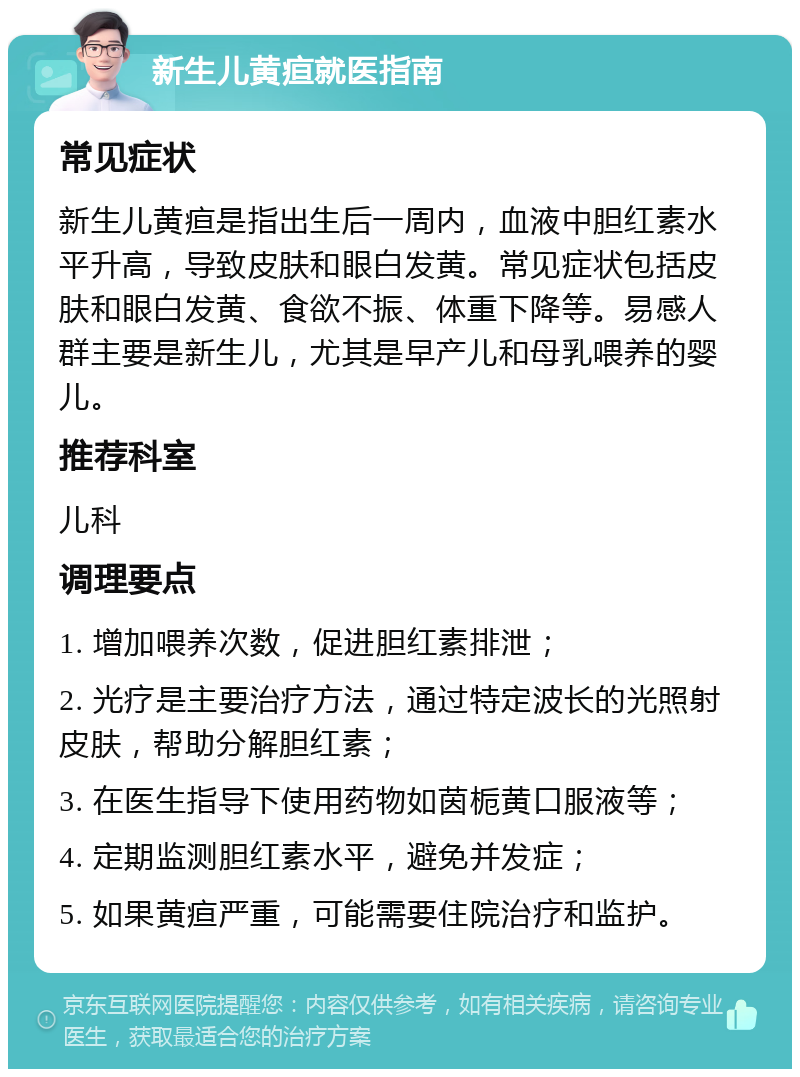 新生儿黄疸就医指南 常见症状 新生儿黄疸是指出生后一周内，血液中胆红素水平升高，导致皮肤和眼白发黄。常见症状包括皮肤和眼白发黄、食欲不振、体重下降等。易感人群主要是新生儿，尤其是早产儿和母乳喂养的婴儿。 推荐科室 儿科 调理要点 1. 增加喂养次数，促进胆红素排泄； 2. 光疗是主要治疗方法，通过特定波长的光照射皮肤，帮助分解胆红素； 3. 在医生指导下使用药物如茵栀黄口服液等； 4. 定期监测胆红素水平，避免并发症； 5. 如果黄疸严重，可能需要住院治疗和监护。