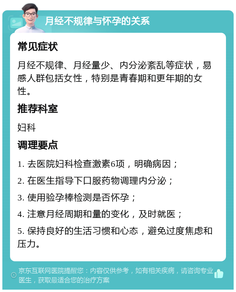 月经不规律与怀孕的关系 常见症状 月经不规律、月经量少、内分泌紊乱等症状，易感人群包括女性，特别是青春期和更年期的女性。 推荐科室 妇科 调理要点 1. 去医院妇科检查激素6项，明确病因； 2. 在医生指导下口服药物调理内分泌； 3. 使用验孕棒检测是否怀孕； 4. 注意月经周期和量的变化，及时就医； 5. 保持良好的生活习惯和心态，避免过度焦虑和压力。