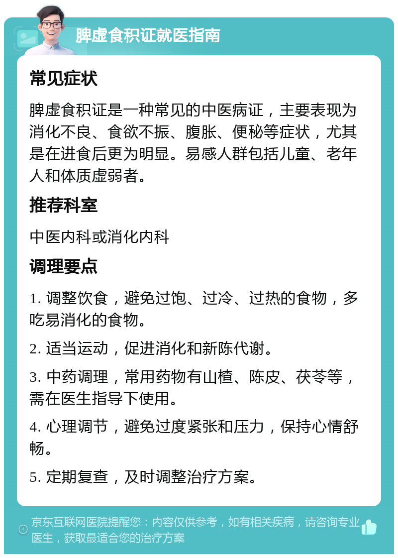 脾虚食积证就医指南 常见症状 脾虚食积证是一种常见的中医病证，主要表现为消化不良、食欲不振、腹胀、便秘等症状，尤其是在进食后更为明显。易感人群包括儿童、老年人和体质虚弱者。 推荐科室 中医内科或消化内科 调理要点 1. 调整饮食，避免过饱、过冷、过热的食物，多吃易消化的食物。 2. 适当运动，促进消化和新陈代谢。 3. 中药调理，常用药物有山楂、陈皮、茯苓等，需在医生指导下使用。 4. 心理调节，避免过度紧张和压力，保持心情舒畅。 5. 定期复查，及时调整治疗方案。