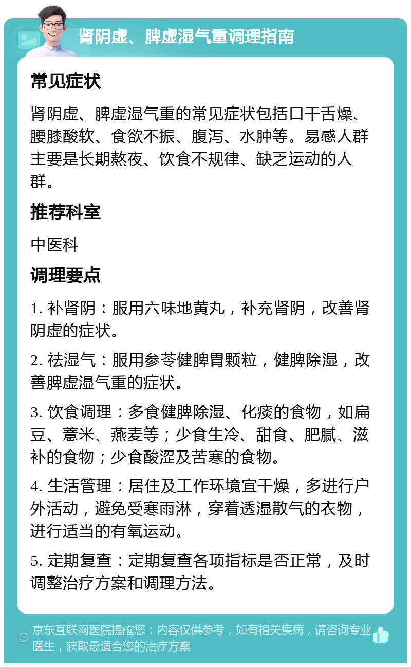 肾阴虚、脾虚湿气重调理指南 常见症状 肾阴虚、脾虚湿气重的常见症状包括口干舌燥、腰膝酸软、食欲不振、腹泻、水肿等。易感人群主要是长期熬夜、饮食不规律、缺乏运动的人群。 推荐科室 中医科 调理要点 1. 补肾阴：服用六味地黄丸，补充肾阴，改善肾阴虚的症状。 2. 祛湿气：服用参苓健脾胃颗粒，健脾除湿，改善脾虚湿气重的症状。 3. 饮食调理：多食健脾除湿、化痰的食物，如扁豆、薏米、燕麦等；少食生冷、甜食、肥腻、滋补的食物；少食酸涩及苦寒的食物。 4. 生活管理：居住及工作环境宜干燥，多进行户外活动，避免受寒雨淋，穿着透湿散气的衣物，进行适当的有氧运动。 5. 定期复查：定期复查各项指标是否正常，及时调整治疗方案和调理方法。