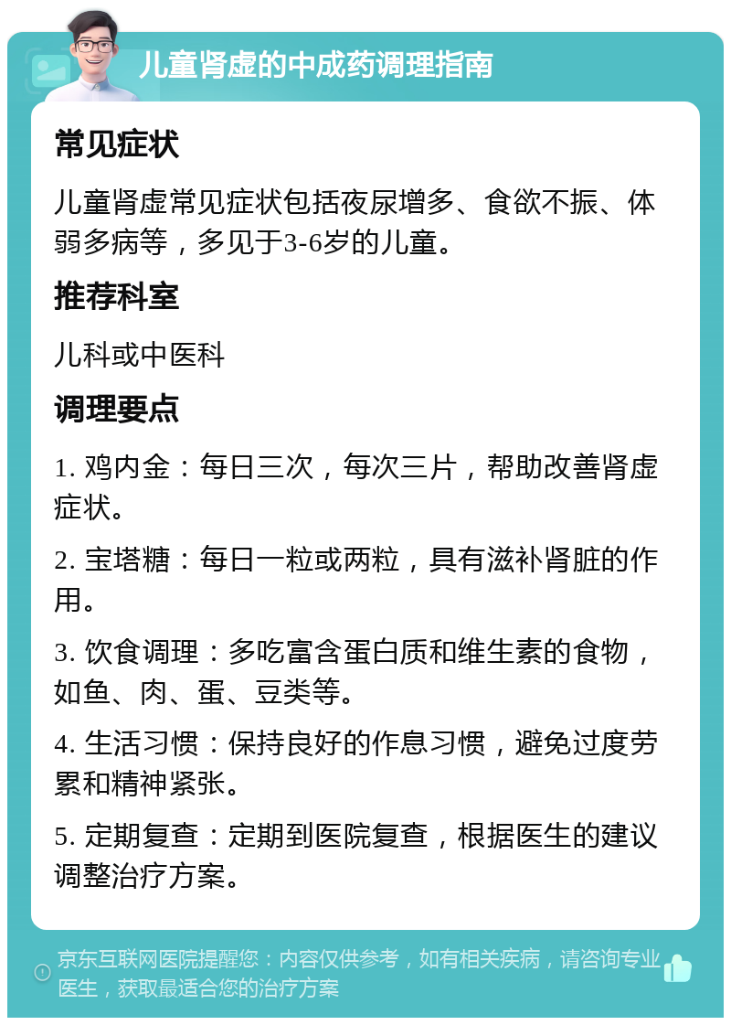 儿童肾虚的中成药调理指南 常见症状 儿童肾虚常见症状包括夜尿增多、食欲不振、体弱多病等，多见于3-6岁的儿童。 推荐科室 儿科或中医科 调理要点 1. 鸡内金：每日三次，每次三片，帮助改善肾虚症状。 2. 宝塔糖：每日一粒或两粒，具有滋补肾脏的作用。 3. 饮食调理：多吃富含蛋白质和维生素的食物，如鱼、肉、蛋、豆类等。 4. 生活习惯：保持良好的作息习惯，避免过度劳累和精神紧张。 5. 定期复查：定期到医院复查，根据医生的建议调整治疗方案。