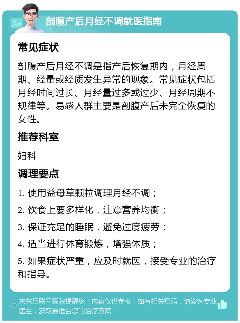 剖腹产后月经不调就医指南 常见症状 剖腹产后月经不调是指产后恢复期内，月经周期、经量或经质发生异常的现象。常见症状包括月经时间过长、月经量过多或过少、月经周期不规律等。易感人群主要是剖腹产后未完全恢复的女性。 推荐科室 妇科 调理要点 1. 使用益母草颗粒调理月经不调； 2. 饮食上要多样化，注意营养均衡； 3. 保证充足的睡眠，避免过度疲劳； 4. 适当进行体育锻炼，增强体质； 5. 如果症状严重，应及时就医，接受专业的治疗和指导。