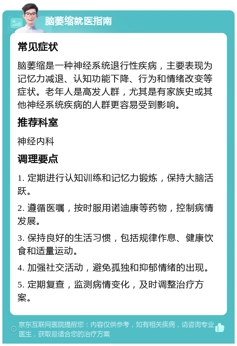 脑萎缩就医指南 常见症状 脑萎缩是一种神经系统退行性疾病，主要表现为记忆力减退、认知功能下降、行为和情绪改变等症状。老年人是高发人群，尤其是有家族史或其他神经系统疾病的人群更容易受到影响。 推荐科室 神经内科 调理要点 1. 定期进行认知训练和记忆力锻炼，保持大脑活跃。 2. 遵循医嘱，按时服用诺迪康等药物，控制病情发展。 3. 保持良好的生活习惯，包括规律作息、健康饮食和适量运动。 4. 加强社交活动，避免孤独和抑郁情绪的出现。 5. 定期复查，监测病情变化，及时调整治疗方案。