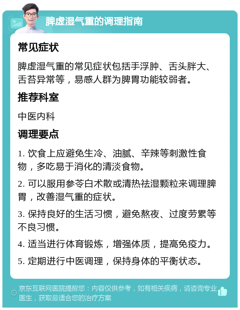 脾虚湿气重的调理指南 常见症状 脾虚湿气重的常见症状包括手浮肿、舌头胖大、舌苔异常等，易感人群为脾胃功能较弱者。 推荐科室 中医内科 调理要点 1. 饮食上应避免生冷、油腻、辛辣等刺激性食物，多吃易于消化的清淡食物。 2. 可以服用参苓白术散或清热祛湿颗粒来调理脾胃，改善湿气重的症状。 3. 保持良好的生活习惯，避免熬夜、过度劳累等不良习惯。 4. 适当进行体育锻炼，增强体质，提高免疫力。 5. 定期进行中医调理，保持身体的平衡状态。