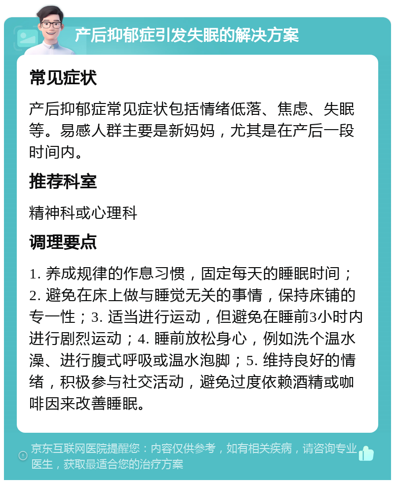 产后抑郁症引发失眠的解决方案 常见症状 产后抑郁症常见症状包括情绪低落、焦虑、失眠等。易感人群主要是新妈妈，尤其是在产后一段时间内。 推荐科室 精神科或心理科 调理要点 1. 养成规律的作息习惯，固定每天的睡眠时间；2. 避免在床上做与睡觉无关的事情，保持床铺的专一性；3. 适当进行运动，但避免在睡前3小时内进行剧烈运动；4. 睡前放松身心，例如洗个温水澡、进行腹式呼吸或温水泡脚；5. 维持良好的情绪，积极参与社交活动，避免过度依赖酒精或咖啡因来改善睡眠。