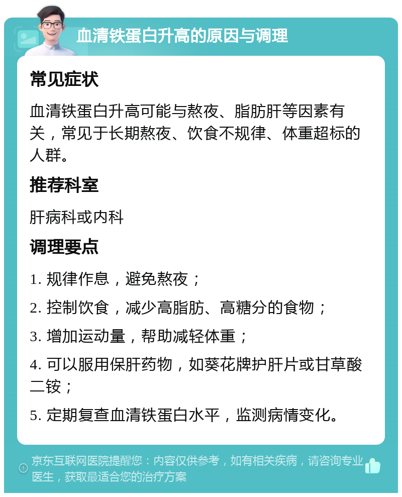 血清铁蛋白升高的原因与调理 常见症状 血清铁蛋白升高可能与熬夜、脂肪肝等因素有关，常见于长期熬夜、饮食不规律、体重超标的人群。 推荐科室 肝病科或内科 调理要点 1. 规律作息，避免熬夜； 2. 控制饮食，减少高脂肪、高糖分的食物； 3. 增加运动量，帮助减轻体重； 4. 可以服用保肝药物，如葵花牌护肝片或甘草酸二铵； 5. 定期复查血清铁蛋白水平，监测病情变化。