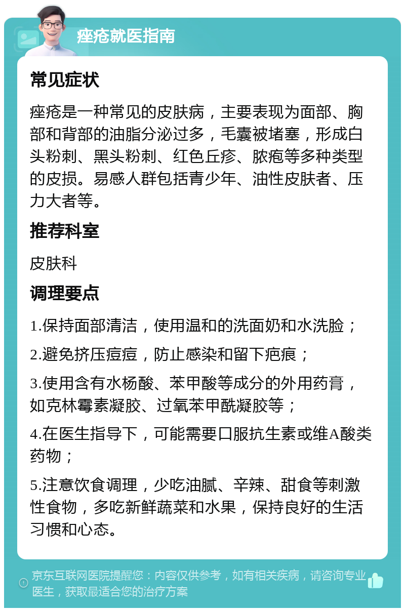 痤疮就医指南 常见症状 痤疮是一种常见的皮肤病，主要表现为面部、胸部和背部的油脂分泌过多，毛囊被堵塞，形成白头粉刺、黑头粉刺、红色丘疹、脓疱等多种类型的皮损。易感人群包括青少年、油性皮肤者、压力大者等。 推荐科室 皮肤科 调理要点 1.保持面部清洁，使用温和的洗面奶和水洗脸； 2.避免挤压痘痘，防止感染和留下疤痕； 3.使用含有水杨酸、苯甲酸等成分的外用药膏，如克林霉素凝胶、过氧苯甲酰凝胶等； 4.在医生指导下，可能需要口服抗生素或维A酸类药物； 5.注意饮食调理，少吃油腻、辛辣、甜食等刺激性食物，多吃新鲜蔬菜和水果，保持良好的生活习惯和心态。