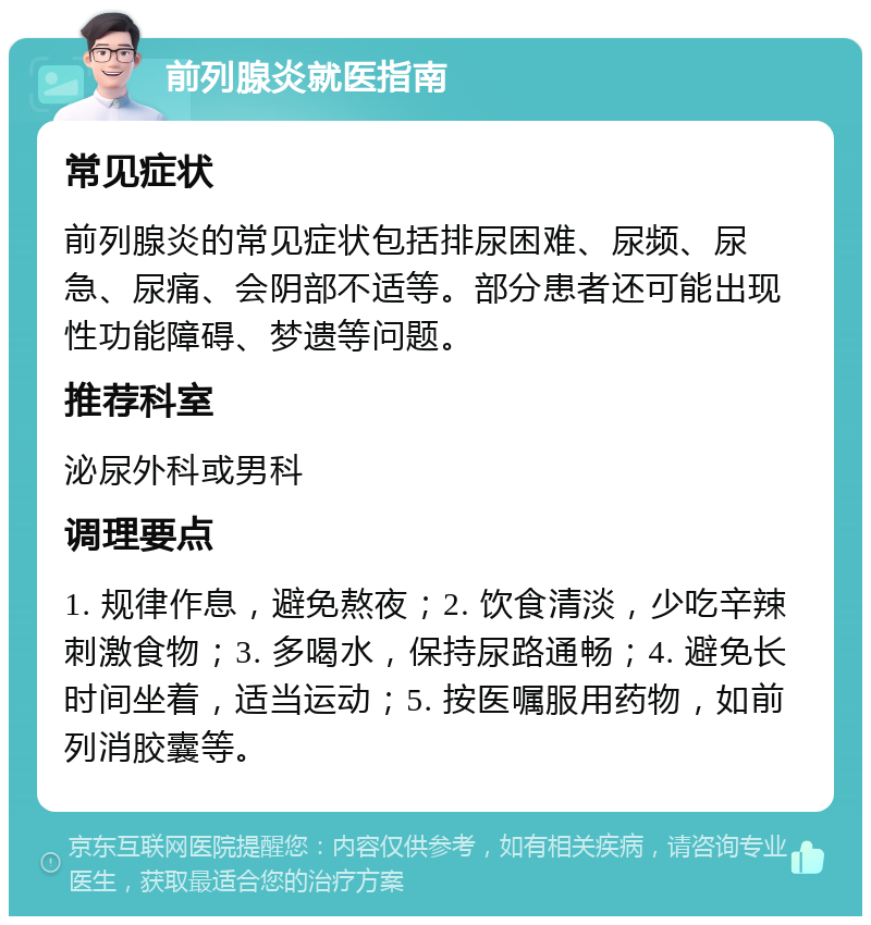 前列腺炎就医指南 常见症状 前列腺炎的常见症状包括排尿困难、尿频、尿急、尿痛、会阴部不适等。部分患者还可能出现性功能障碍、梦遗等问题。 推荐科室 泌尿外科或男科 调理要点 1. 规律作息，避免熬夜；2. 饮食清淡，少吃辛辣刺激食物；3. 多喝水，保持尿路通畅；4. 避免长时间坐着，适当运动；5. 按医嘱服用药物，如前列消胶囊等。