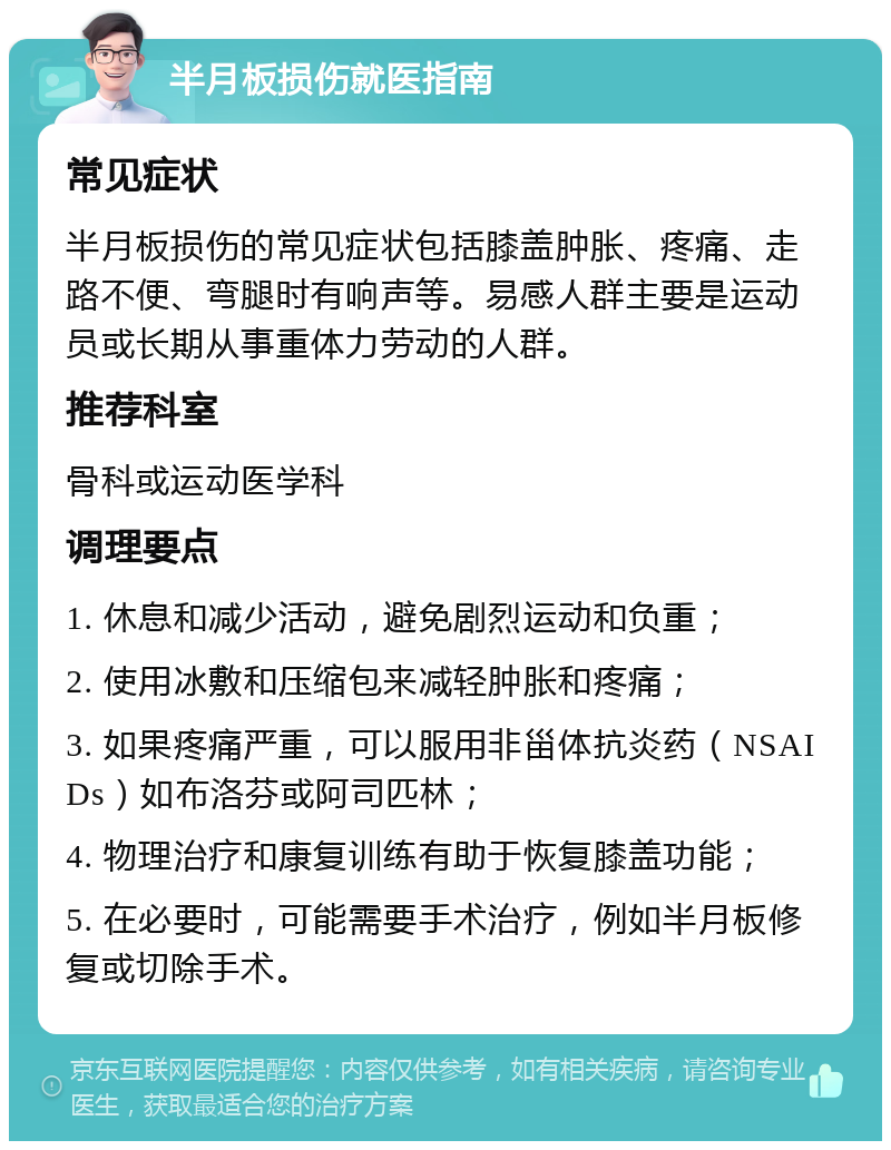 半月板损伤就医指南 常见症状 半月板损伤的常见症状包括膝盖肿胀、疼痛、走路不便、弯腿时有响声等。易感人群主要是运动员或长期从事重体力劳动的人群。 推荐科室 骨科或运动医学科 调理要点 1. 休息和减少活动，避免剧烈运动和负重； 2. 使用冰敷和压缩包来减轻肿胀和疼痛； 3. 如果疼痛严重，可以服用非甾体抗炎药（NSAIDs）如布洛芬或阿司匹林； 4. 物理治疗和康复训练有助于恢复膝盖功能； 5. 在必要时，可能需要手术治疗，例如半月板修复或切除手术。