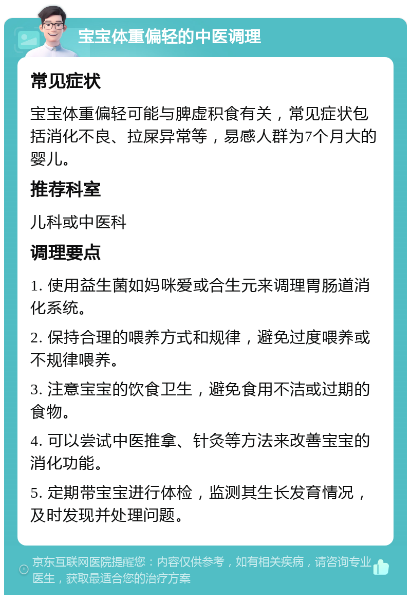 宝宝体重偏轻的中医调理 常见症状 宝宝体重偏轻可能与脾虚积食有关，常见症状包括消化不良、拉屎异常等，易感人群为7个月大的婴儿。 推荐科室 儿科或中医科 调理要点 1. 使用益生菌如妈咪爱或合生元来调理胃肠道消化系统。 2. 保持合理的喂养方式和规律，避免过度喂养或不规律喂养。 3. 注意宝宝的饮食卫生，避免食用不洁或过期的食物。 4. 可以尝试中医推拿、针灸等方法来改善宝宝的消化功能。 5. 定期带宝宝进行体检，监测其生长发育情况，及时发现并处理问题。