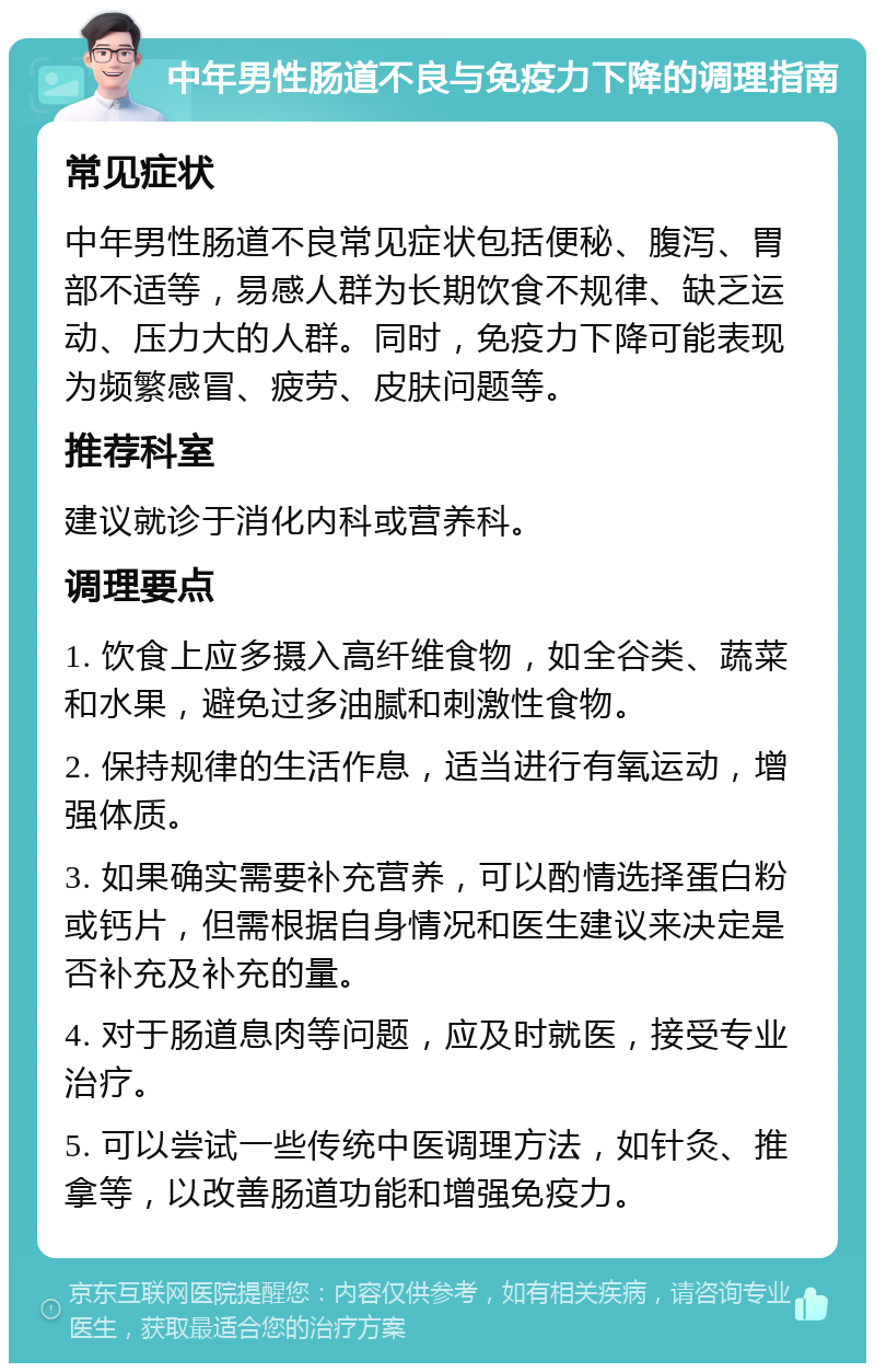 中年男性肠道不良与免疫力下降的调理指南 常见症状 中年男性肠道不良常见症状包括便秘、腹泻、胃部不适等，易感人群为长期饮食不规律、缺乏运动、压力大的人群。同时，免疫力下降可能表现为频繁感冒、疲劳、皮肤问题等。 推荐科室 建议就诊于消化内科或营养科。 调理要点 1. 饮食上应多摄入高纤维食物，如全谷类、蔬菜和水果，避免过多油腻和刺激性食物。 2. 保持规律的生活作息，适当进行有氧运动，增强体质。 3. 如果确实需要补充营养，可以酌情选择蛋白粉或钙片，但需根据自身情况和医生建议来决定是否补充及补充的量。 4. 对于肠道息肉等问题，应及时就医，接受专业治疗。 5. 可以尝试一些传统中医调理方法，如针灸、推拿等，以改善肠道功能和增强免疫力。