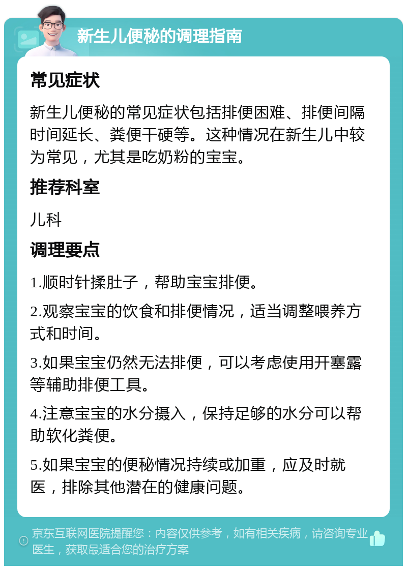 新生儿便秘的调理指南 常见症状 新生儿便秘的常见症状包括排便困难、排便间隔时间延长、粪便干硬等。这种情况在新生儿中较为常见，尤其是吃奶粉的宝宝。 推荐科室 儿科 调理要点 1.顺时针揉肚子，帮助宝宝排便。 2.观察宝宝的饮食和排便情况，适当调整喂养方式和时间。 3.如果宝宝仍然无法排便，可以考虑使用开塞露等辅助排便工具。 4.注意宝宝的水分摄入，保持足够的水分可以帮助软化粪便。 5.如果宝宝的便秘情况持续或加重，应及时就医，排除其他潜在的健康问题。