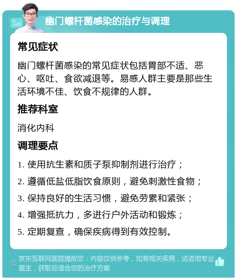 幽门螺杆菌感染的治疗与调理 常见症状 幽门螺杆菌感染的常见症状包括胃部不适、恶心、呕吐、食欲减退等。易感人群主要是那些生活环境不佳、饮食不规律的人群。 推荐科室 消化内科 调理要点 1. 使用抗生素和质子泵抑制剂进行治疗； 2. 遵循低盐低脂饮食原则，避免刺激性食物； 3. 保持良好的生活习惯，避免劳累和紧张； 4. 增强抵抗力，多进行户外活动和锻炼； 5. 定期复查，确保疾病得到有效控制。