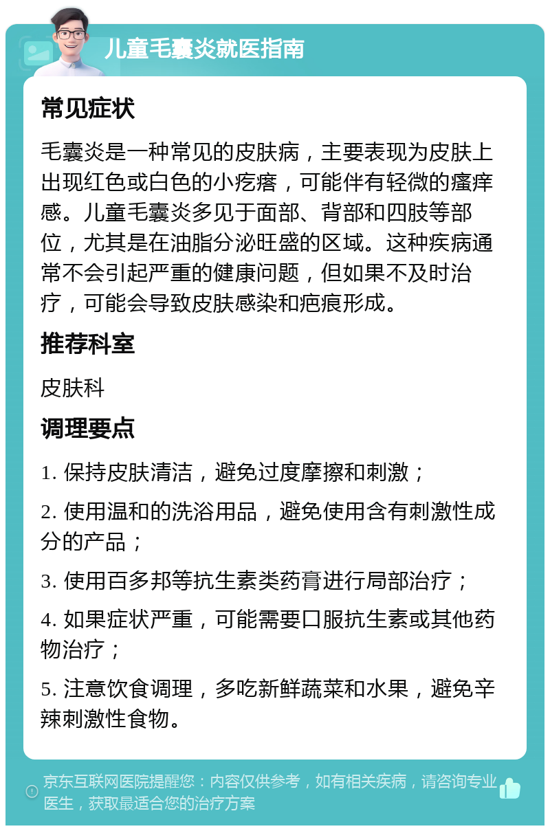 儿童毛囊炎就医指南 常见症状 毛囊炎是一种常见的皮肤病，主要表现为皮肤上出现红色或白色的小疙瘩，可能伴有轻微的瘙痒感。儿童毛囊炎多见于面部、背部和四肢等部位，尤其是在油脂分泌旺盛的区域。这种疾病通常不会引起严重的健康问题，但如果不及时治疗，可能会导致皮肤感染和疤痕形成。 推荐科室 皮肤科 调理要点 1. 保持皮肤清洁，避免过度摩擦和刺激； 2. 使用温和的洗浴用品，避免使用含有刺激性成分的产品； 3. 使用百多邦等抗生素类药膏进行局部治疗； 4. 如果症状严重，可能需要口服抗生素或其他药物治疗； 5. 注意饮食调理，多吃新鲜蔬菜和水果，避免辛辣刺激性食物。