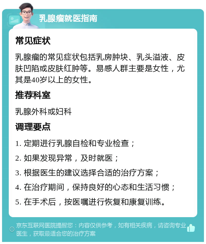 乳腺瘤就医指南 常见症状 乳腺瘤的常见症状包括乳房肿块、乳头溢液、皮肤凹陷或皮肤红肿等。易感人群主要是女性，尤其是40岁以上的女性。 推荐科室 乳腺外科或妇科 调理要点 1. 定期进行乳腺自检和专业检查； 2. 如果发现异常，及时就医； 3. 根据医生的建议选择合适的治疗方案； 4. 在治疗期间，保持良好的心态和生活习惯； 5. 在手术后，按医嘱进行恢复和康复训练。