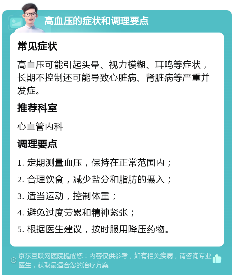 高血压的症状和调理要点 常见症状 高血压可能引起头晕、视力模糊、耳鸣等症状，长期不控制还可能导致心脏病、肾脏病等严重并发症。 推荐科室 心血管内科 调理要点 1. 定期测量血压，保持在正常范围内； 2. 合理饮食，减少盐分和脂肪的摄入； 3. 适当运动，控制体重； 4. 避免过度劳累和精神紧张； 5. 根据医生建议，按时服用降压药物。