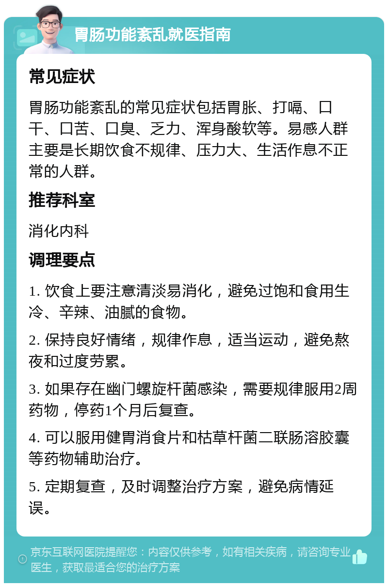 胃肠功能紊乱就医指南 常见症状 胃肠功能紊乱的常见症状包括胃胀、打嗝、口干、口苦、口臭、乏力、浑身酸软等。易感人群主要是长期饮食不规律、压力大、生活作息不正常的人群。 推荐科室 消化内科 调理要点 1. 饮食上要注意清淡易消化，避免过饱和食用生冷、辛辣、油腻的食物。 2. 保持良好情绪，规律作息，适当运动，避免熬夜和过度劳累。 3. 如果存在幽门螺旋杆菌感染，需要规律服用2周药物，停药1个月后复查。 4. 可以服用健胃消食片和枯草杆菌二联肠溶胶囊等药物辅助治疗。 5. 定期复查，及时调整治疗方案，避免病情延误。