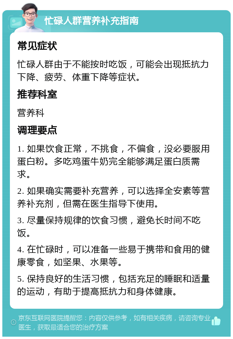 忙碌人群营养补充指南 常见症状 忙碌人群由于不能按时吃饭，可能会出现抵抗力下降、疲劳、体重下降等症状。 推荐科室 营养科 调理要点 1. 如果饮食正常，不挑食，不偏食，没必要服用蛋白粉。多吃鸡蛋牛奶完全能够满足蛋白质需求。 2. 如果确实需要补充营养，可以选择全安素等营养补充剂，但需在医生指导下使用。 3. 尽量保持规律的饮食习惯，避免长时间不吃饭。 4. 在忙碌时，可以准备一些易于携带和食用的健康零食，如坚果、水果等。 5. 保持良好的生活习惯，包括充足的睡眠和适量的运动，有助于提高抵抗力和身体健康。